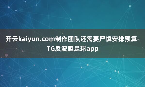 开云kaiyun.com制作团队还需要严慎安排预算-TG反波胆足球app