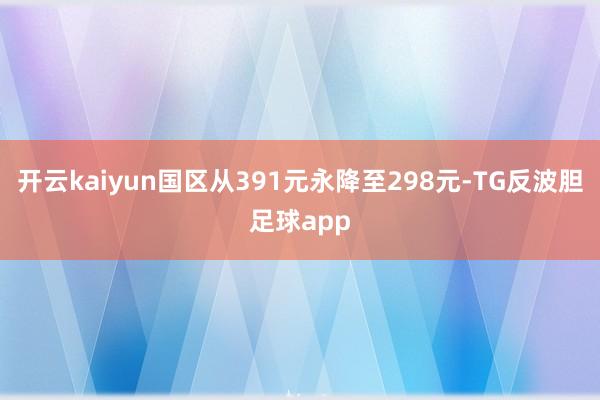 开云kaiyun国区从391元永降至298元-TG反波胆足球app