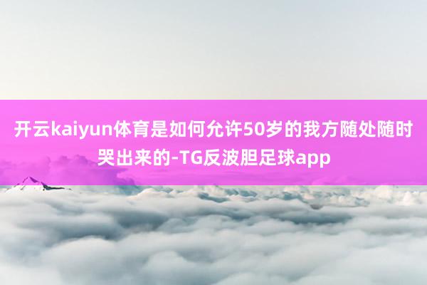 开云kaiyun体育是如何允许50岁的我方随处随时哭出来的-TG反波胆足球app