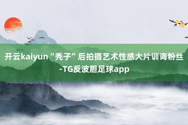 开云kaiyun“秃子”后拍摄艺术性感大片训诲粉丝-TG反波胆足球app