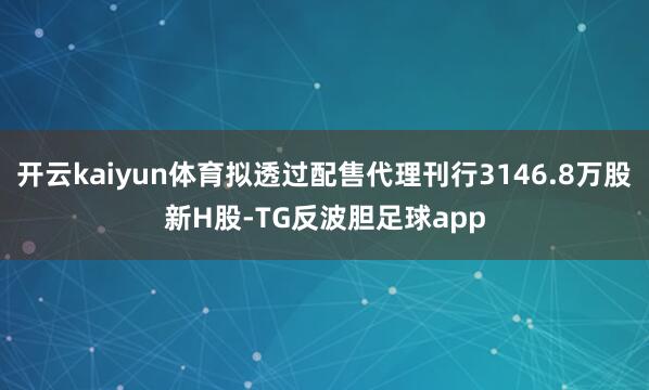 开云kaiyun体育拟透过配售代理刊行3146.8万股新H股-TG反波胆足球app