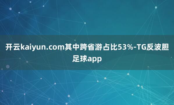 开云kaiyun.com其中跨省游占比53%-TG反波胆足球app
