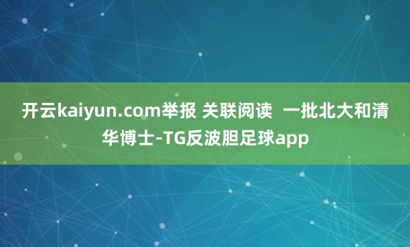 开云kaiyun.com举报 关联阅读  一批北大和清华博士-TG反波胆足球app