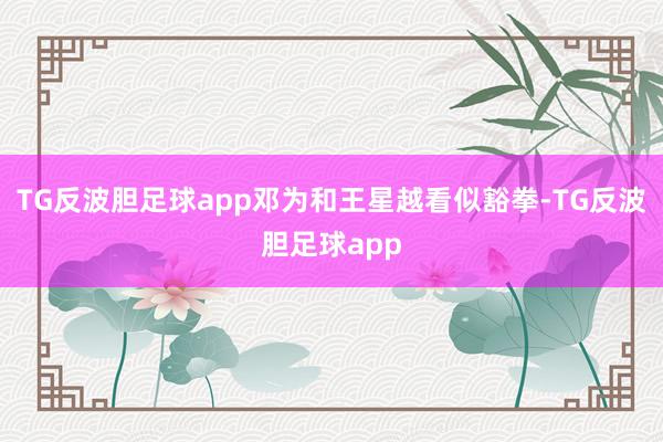 TG反波胆足球app邓为和王星越看似豁拳-TG反波胆足球app