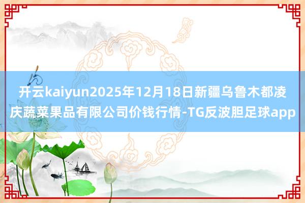 开云kaiyun2025年12月18日新疆乌鲁木都凌庆蔬菜果品有限公司价钱行情-TG反波胆足球app