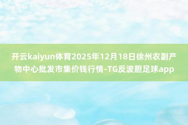 开云kaiyun体育2025年12月18日徐州农副产物中心批发市集价钱行情-TG反波胆足球app