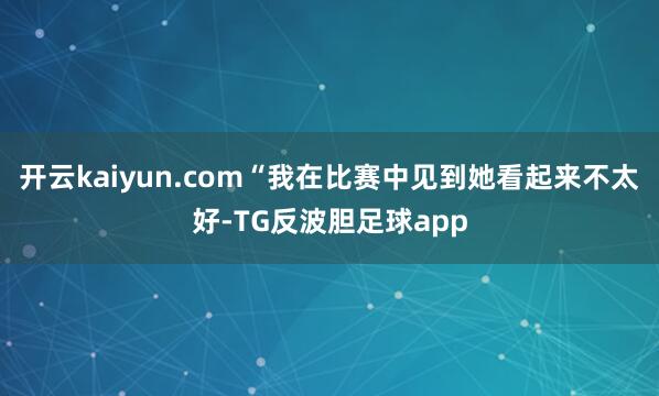 开云kaiyun.com“我在比赛中见到她看起来不太好-TG反波胆足球app
