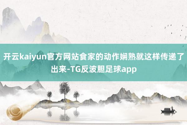 开云kaiyun官方网站食家的动作娴熟就这样传递了出来-TG反波胆足球app