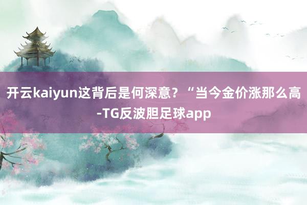 开云kaiyun这背后是何深意？“当今金价涨那么高-TG反波胆足球app