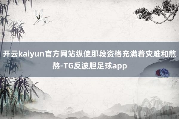 开云kaiyun官方网站纵使那段资格充满着灾难和煎熬-TG反波胆足球app