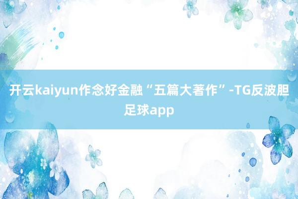 开云kaiyun作念好金融“五篇大著作”-TG反波胆足球app