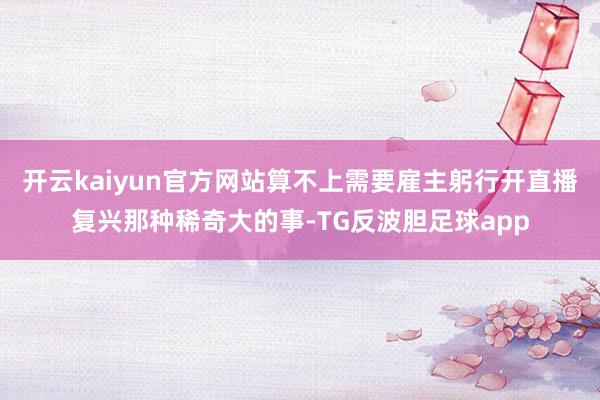 开云kaiyun官方网站算不上需要雇主躬行开直播复兴那种稀奇大的事-TG反波胆足球app