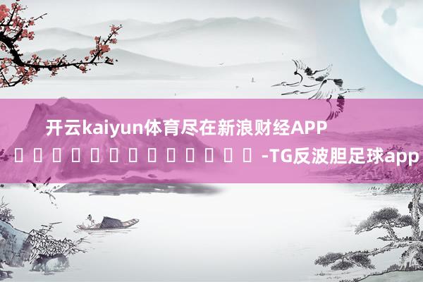 开云kaiyun体育尽在新浪财经APP            													-TG反波胆
