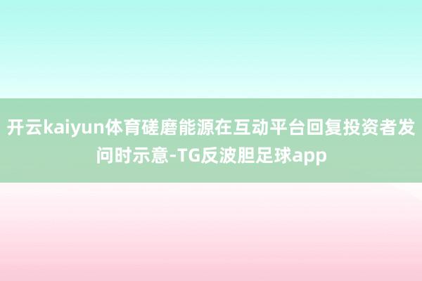 开云kaiyun体育磋磨能源在互动平台回复投资者发问时示意-TG反波胆足球app