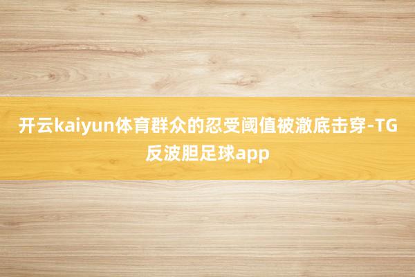 开云kaiyun体育群众的忍受阈值被澈底击穿-TG反波胆足球app