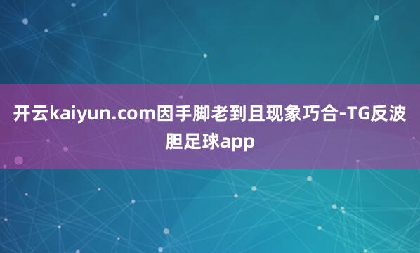 开云kaiyun.com因手脚老到且现象巧合-TG反波胆足球app