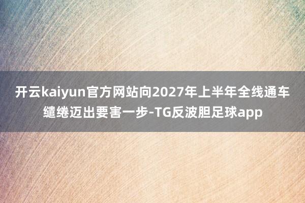 开云kaiyun官方网站向2027年上半年全线通车缱绻迈出要害一步-TG反波胆足球app