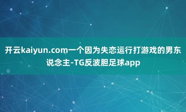 开云kaiyun.com一个因为失恋运行打游戏的男东说念主-TG反波胆足球app