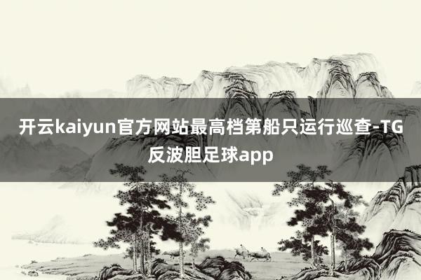 开云kaiyun官方网站最高档第船只运行巡查-TG反波胆足球app