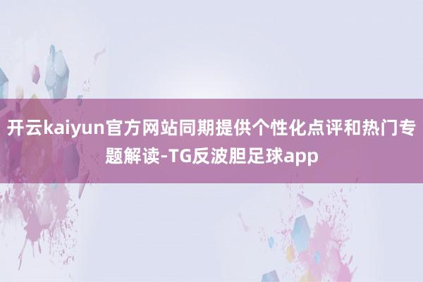 开云kaiyun官方网站同期提供个性化点评和热门专题解读-TG反波胆足球app