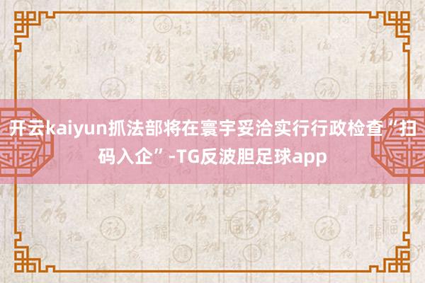 开云kaiyun抓法部将在寰宇妥洽实行行政检查“扫码入企”-TG反波胆足球app